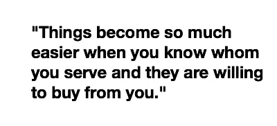 Things become so much easier when you know whom you serve and they are willing to buy from you.